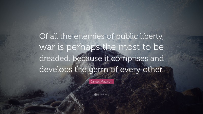 James Madison Quote: “Of all the enemies of public liberty, war is perhaps the most to be dreaded, because it comprises and develops the germ of every other.”