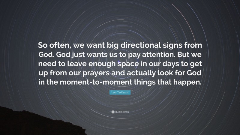 Lysa TerKeurst Quote: “So often, we want big directional signs from God. God just wants us to pay attention. But we need to leave enough space in our days to get up from our prayers and actually look for God in the moment-to-moment things that happen.”