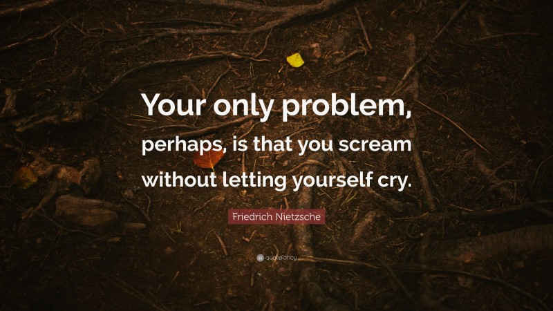 Friedrich Nietzsche Quote: “Your only problem, perhaps, is that you scream without letting yourself cry.”