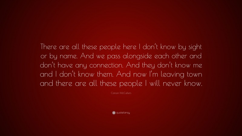 Carson McCullers Quote: “There are all these people here I don’t know by sight or by name. And we pass alongside each other and don’t have any connection. And they don’t know me and I don’t know them. And now I’m leaving town and there are all these people I will never know.”
