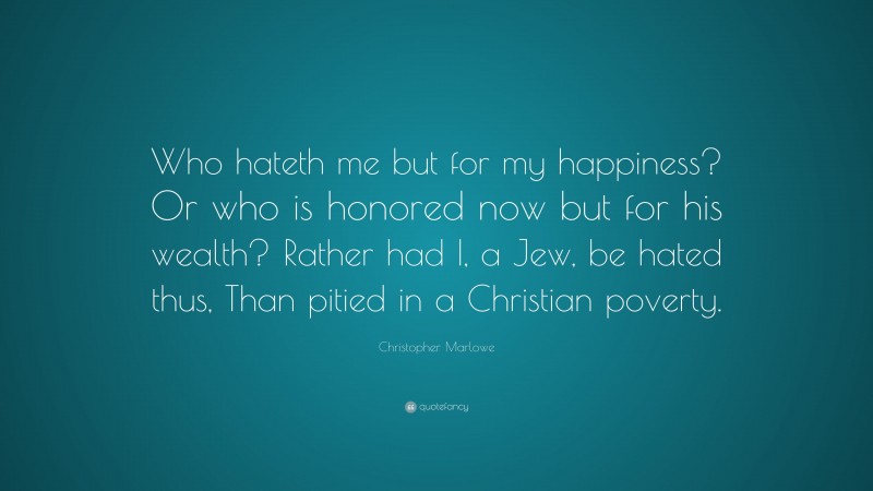 Christopher Marlowe Quote: “Who hateth me but for my happiness? Or who is honored now but for his wealth? Rather had I, a Jew, be hated thus, Than pitied in a Christian poverty.”