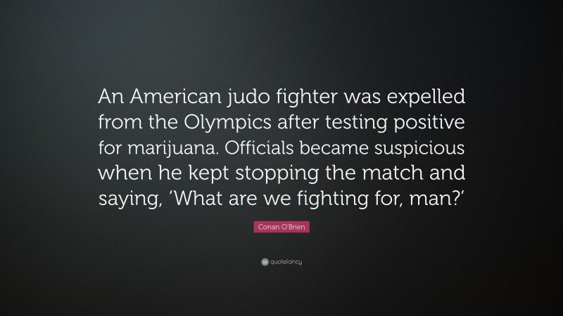Conan O'Brien Quote: “An American judo fighter was expelled from the Olympics after testing positive for marijuana. Officials became suspicious when he kept stopping the match and saying, ‘What are we fighting for, man?’”