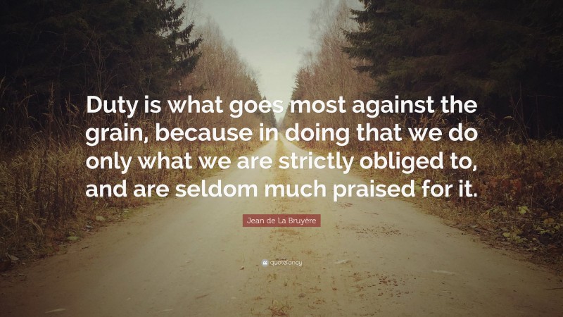 Jean de La Bruyère Quote: “Duty is what goes most against the grain, because in doing that we do only what we are strictly obliged to, and are seldom much praised for it.”