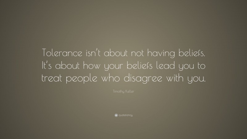 Timothy Keller Quote: “Tolerance isn’t about not having beliefs. It’s about how your beliefs lead you to treat people who disagree with you.”
