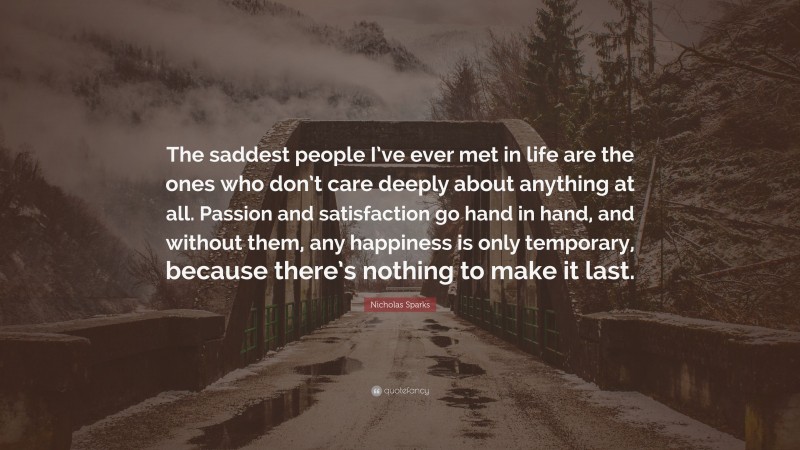 Nicholas Sparks Quote: “The saddest people I’ve ever met in life are the ones who don’t care deeply about anything at all. Passion and satisfaction go hand in hand, and without them, any happiness is only temporary, because there’s nothing to make it last.”