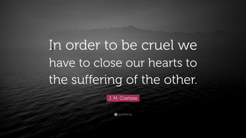 J. M. Coetzee Quote: “In order to be cruel we have to close our hearts to the suffering of the other.”