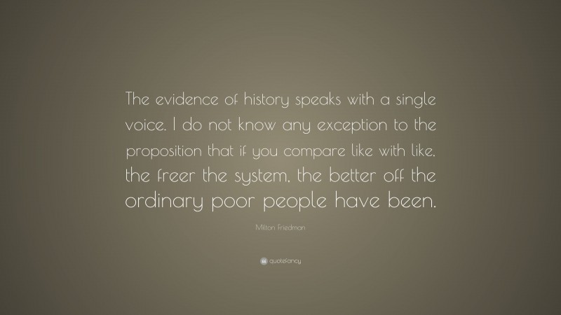 Milton Friedman Quote: “The evidence of history speaks with a single voice. I do not know any exception to the proposition that if you compare like with like, the freer the system, the better off the ordinary poor people have been.”