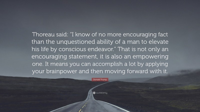 Donald Trump Quote: “Thoreau said: “I know of no more encouraging fact than the unquestioned ability of a man to elevate his life by conscious endeavor.” That is not only an encouraging statement, it is also an empowering one. It means you can accomplish a lot by applying your brainpower and then moving forward with it.”