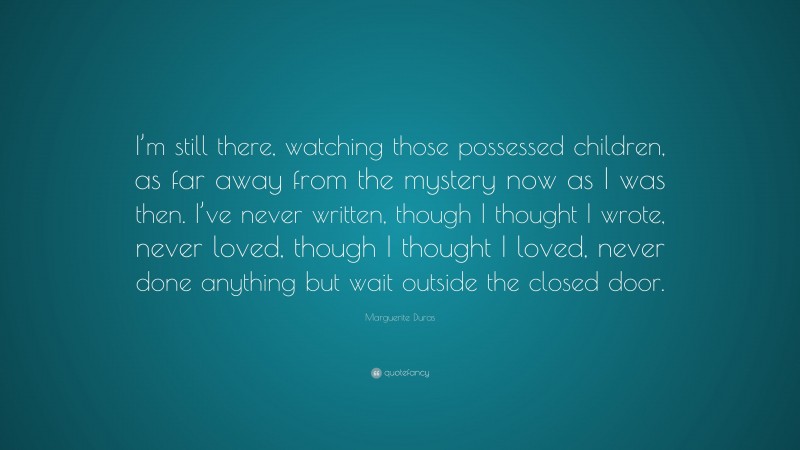 Marguerite Duras Quote: “I’m still there, watching those possessed children, as far away from the mystery now as I was then. I’ve never written, though I thought I wrote, never loved, though I thought I loved, never done anything but wait outside the closed door.”