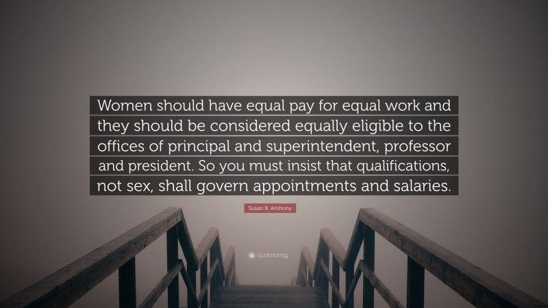 Susan B. Anthony Quote: “Women should have equal pay for equal work and they should be considered equally eligible to the offices of principal and superintendent, professor and president. So you must insist that qualifications, not sex, shall govern appointments and salaries.”