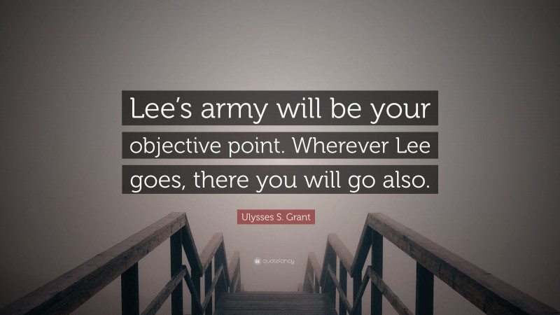 Ulysses S. Grant Quote: “Lee’s army will be your objective point. Wherever Lee goes, there you will go also.”