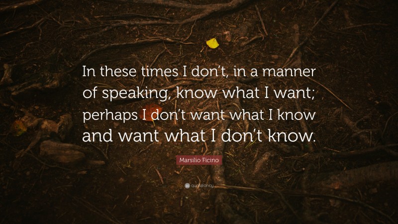 Marsilio Ficino Quote: “In these times I don’t, in a manner of speaking, know what I want; perhaps I don’t want what I know and want what I don’t know.”