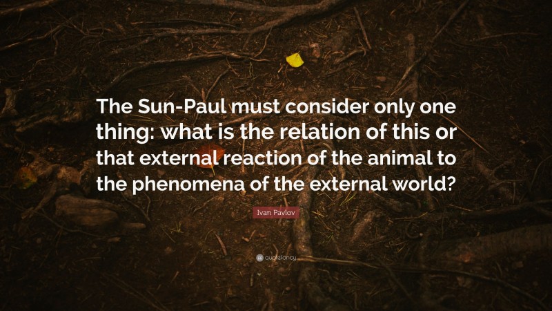 Ivan Pavlov Quote: “The Sun-Paul must consider only one thing: what is the relation of this or that external reaction of the animal to the phenomena of the external world?”