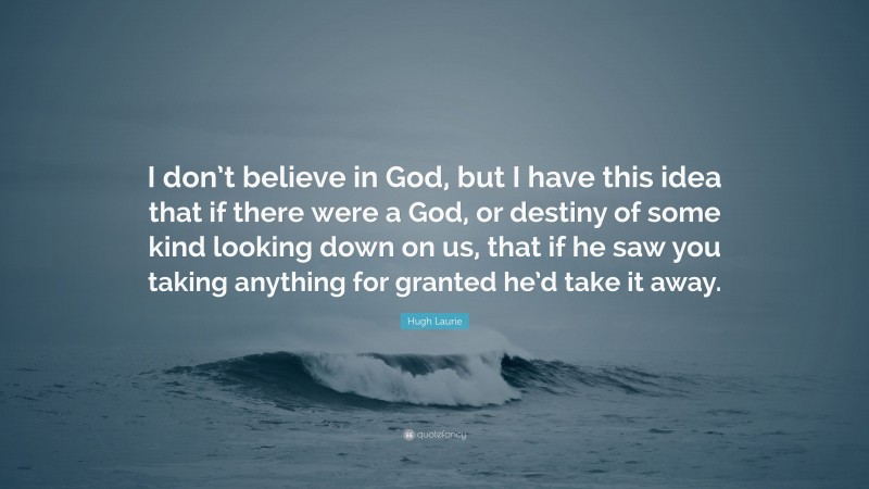 Hugh Laurie Quote: “I don’t believe in God, but I have this idea that if there were a God, or destiny of some kind looking down on us, that if he saw you taking anything for granted he’d take it away.”
