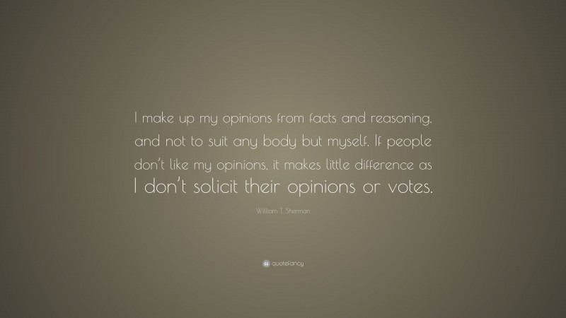 William T. Sherman Quote: “I make up my opinions from facts and reasoning, and not to suit any body but myself. If people don’t like my opinions, it makes little difference as I don’t solicit their opinions or votes.”