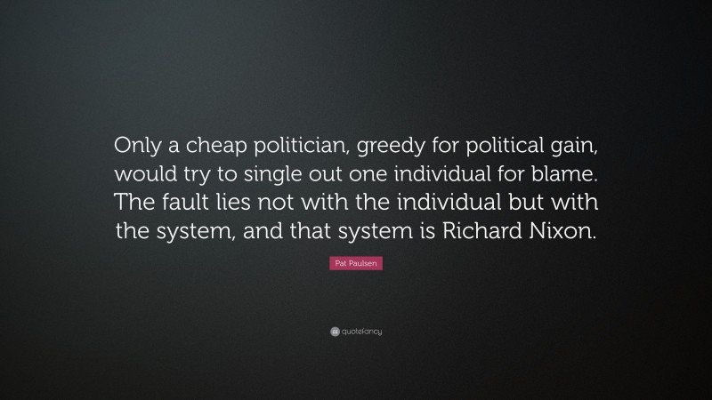 Pat Paulsen Quote: “Only a cheap politician, greedy for political gain, would try to single out one individual for blame. The fault lies not with the individual but with the system, and that system is Richard Nixon.”