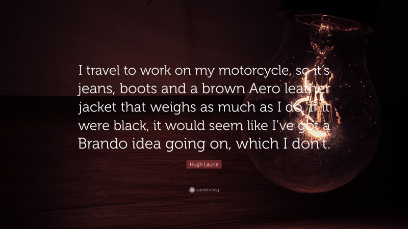 Hugh Laurie Quote: “I travel to work on my motorcycle, so it’s jeans, boots and a brown Aero leather jacket that weighs as much as I do. If it were black, it would seem like I’ve got a Brando idea going on, which I don’t.”