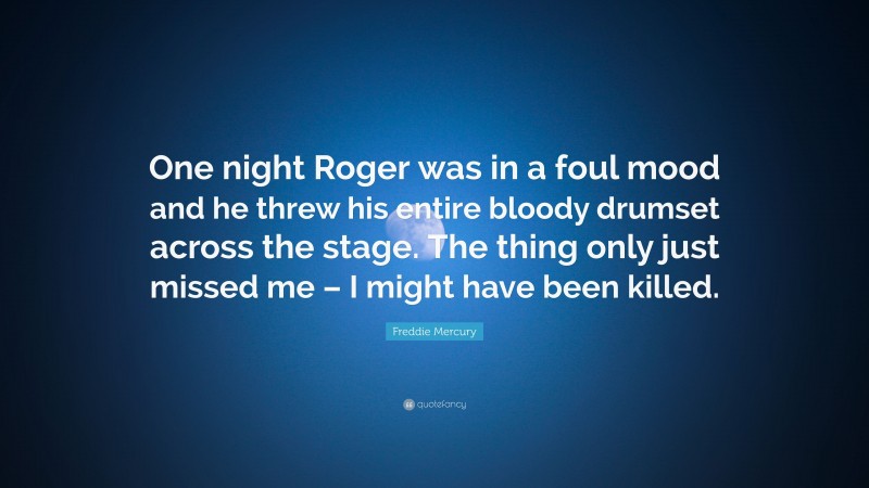 Freddie Mercury Quote: “One night Roger was in a foul mood and he threw his entire bloody drumset across the stage. The thing only just missed me – I might have been killed.”