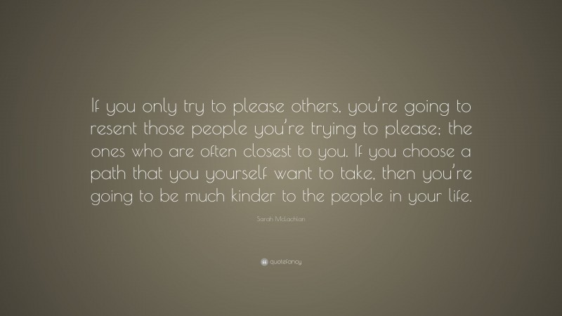 Sarah McLachlan Quote: “If you only try to please others, you’re going to resent those people you’re trying to please; the ones who are often closest to you. If you choose a path that you yourself want to take, then you’re going to be much kinder to the people in your life.”