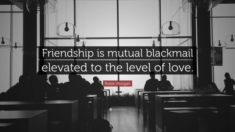 Robin Morgan Quote: “Friendship is mutual blackmail elevated to the level of love.”