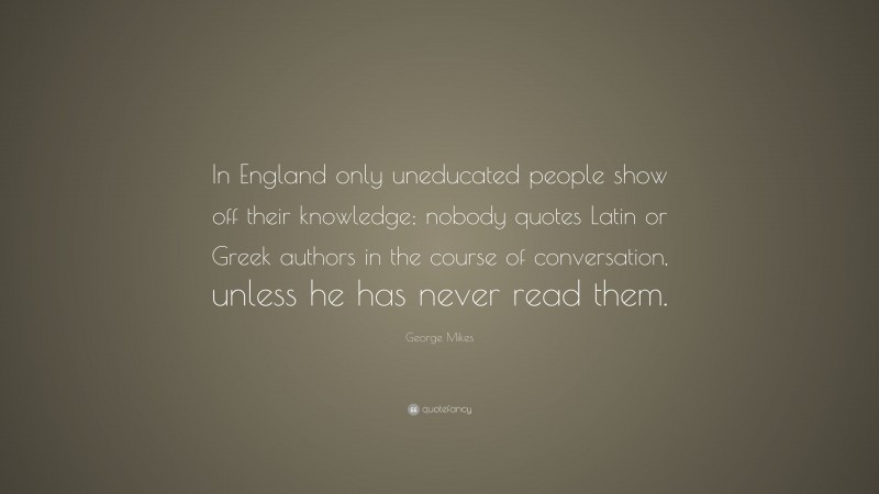 George Mikes Quote: “In England only uneducated people show off their knowledge; nobody quotes Latin or Greek authors in the course of conversation, unless he has never read them.”