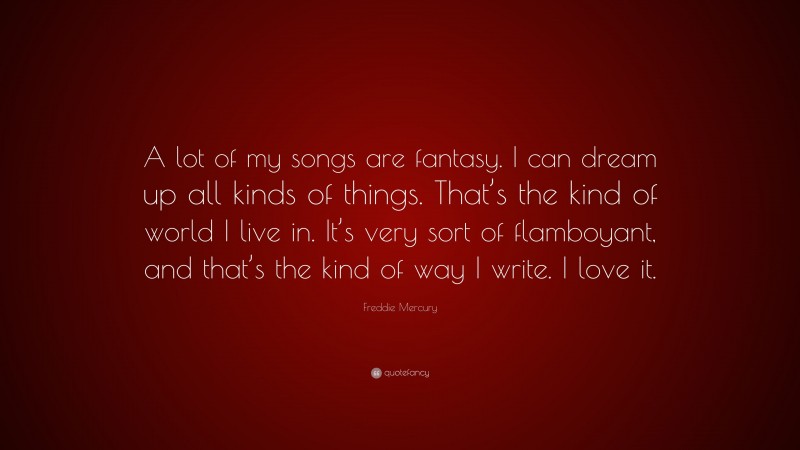 Freddie Mercury Quote: “A lot of my songs are fantasy. I can dream up all kinds of things. That’s the kind of world I live in. It’s very sort of flamboyant, and that’s the kind of way I write. I love it.”