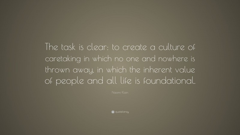 Naomi Klein Quote: “The task is clear: to create a culture of caretaking in which no one and nowhere is thrown away, in which the inherent value of people and all life is foundational.”