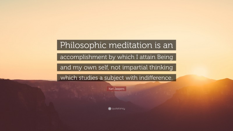 Karl Jaspers Quote: “Philosophic meditation is an accomplishment by which I attain Being and my own self, not impartial thinking which studies a subject with indifference.”