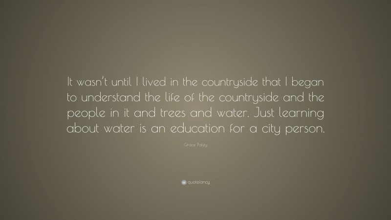 Grace Paley Quote: “It wasn’t until I lived in the countryside that I began to understand the life of the countryside and the people in it and trees and water. Just learning about water is an education for a city person.”