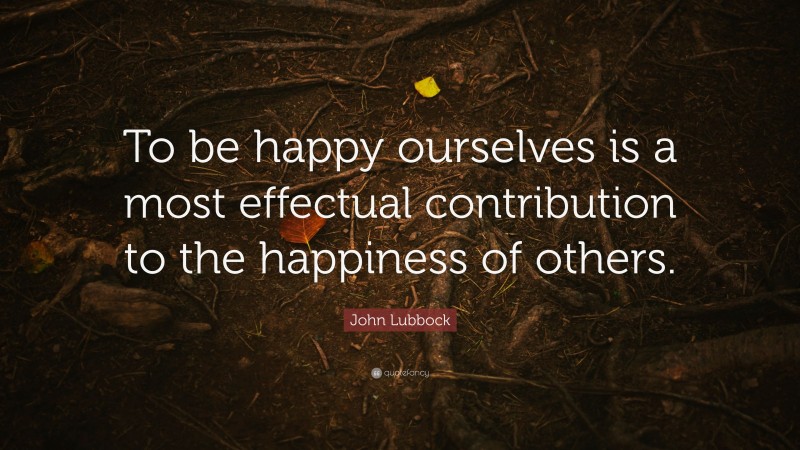 John Lubbock Quote: “To be happy ourselves is a most effectual contribution to the happiness of others.”