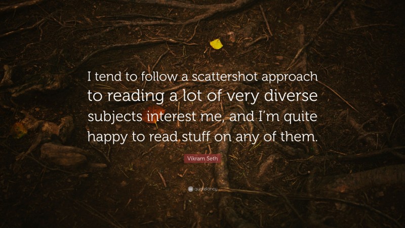 Vikram Seth Quote: “I tend to follow a scattershot approach to reading a lot of very diverse subjects interest me, and I’m quite happy to read stuff on any of them.”