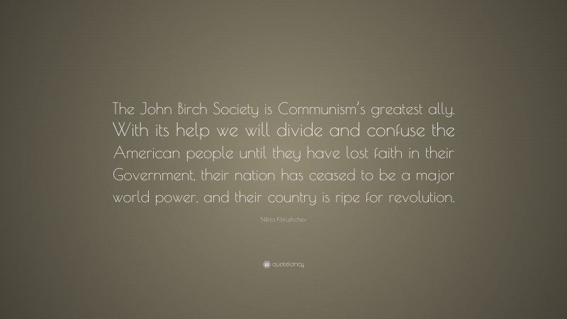 Nikita Khrushchev Quote: “The John Birch Society is Communism’s greatest ally. With its help we will divide and confuse the American people until they have lost faith in their Government, their nation has ceased to be a major world power, and their country is ripe for revolution.”