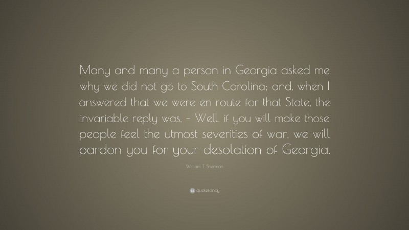 William T. Sherman Quote: “Many and many a person in Georgia asked me why we did not go to South Carolina; and, when I answered that we were en route for that State, the invariable reply was, – Well, if you will make those people feel the utmost severities of war, we will pardon you for your desolation of Georgia.”