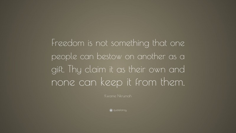 Kwame Nkrumah Quote: “Freedom is not something that one people can bestow on another as a gift. Thy claim it as their own and none can keep it from them.”