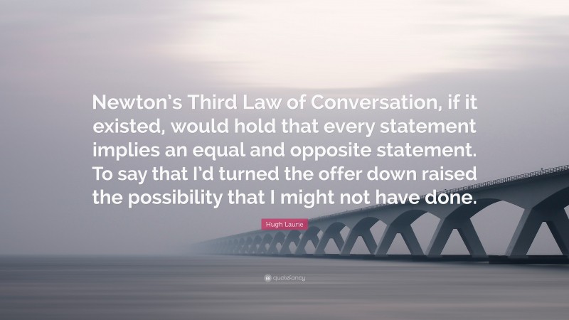 Hugh Laurie Quote: “Newton’s Third Law of Conversation, if it existed, would hold that every statement implies an equal and opposite statement. To say that I’d turned the offer down raised the possibility that I might not have done.”