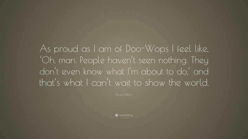 Bruno Mars Quote: “As proud as I am of Doo-Wops I feel like, ‘Oh, man. People haven’t seen nothing. They don’t even know what I’m about to do,’ and that’s what I can’t wait to show the world.”