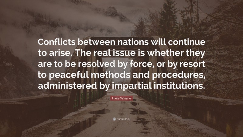 Haile Selassie Quote: “Conflicts between nations will continue to arise. The real issue is whether they are to be resolved by force, or by resort to peaceful methods and procedures, administered by impartial institutions.”