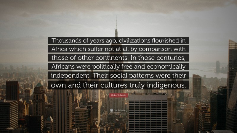 Haile Selassie Quote: “Thousands of years ago, civilizations flourished in Africa which suffer not at all by comparison with those of other continents. In those centuries, Africans were politically free and economically independent. Their social patterns were their own and their cultures truly indigenous.”