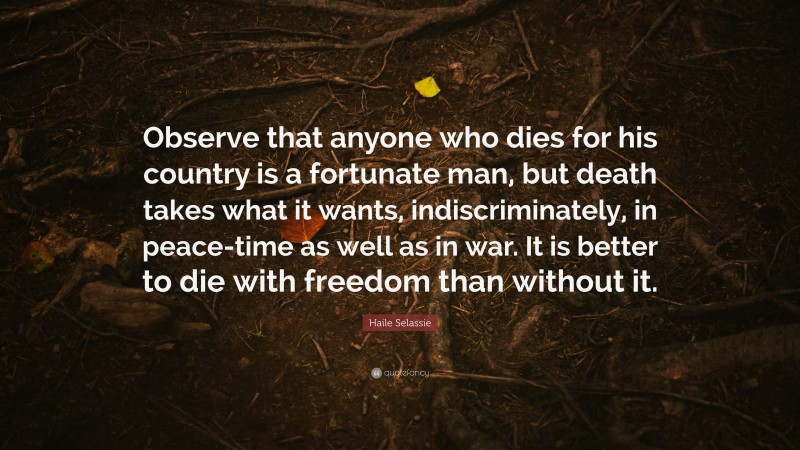Haile Selassie Quote: “Observe that anyone who dies for his country is a fortunate man, but death takes what it wants, indiscriminately, in peace-time as well as in war. It is better to die with freedom than without it.”