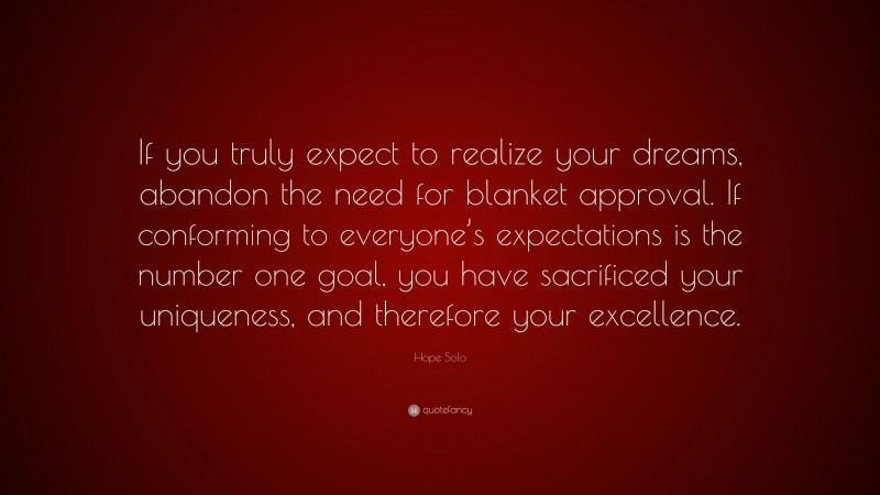 Hope Solo Quote: “If you truly expect to realize your dreams, abandon the need for blanket approval. If conforming to everyone’s expectations is the number one goal, you have sacrificed your uniqueness, and therefore your excellence.”