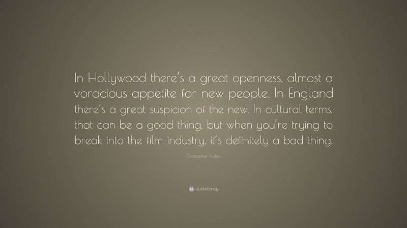 Christopher Nolan Quote: “In Hollywood there’s a great openness, almost a voracious appetite for new people. In England there’s a great suspicion of the new. In cultural terms, that can be a good thing, but when you’re trying to break into the film industry, it’s definitely a bad thing.”