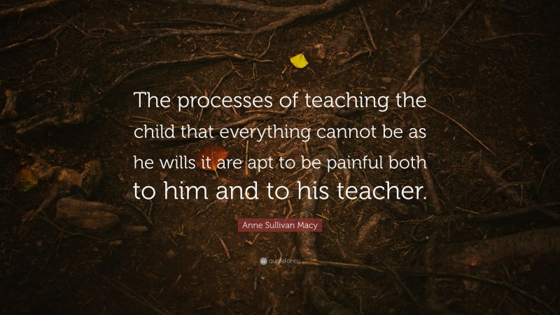 Anne Sullivan Macy Quote: “The processes of teaching the child that everything cannot be as he wills it are apt to be painful both to him and to his teacher.”