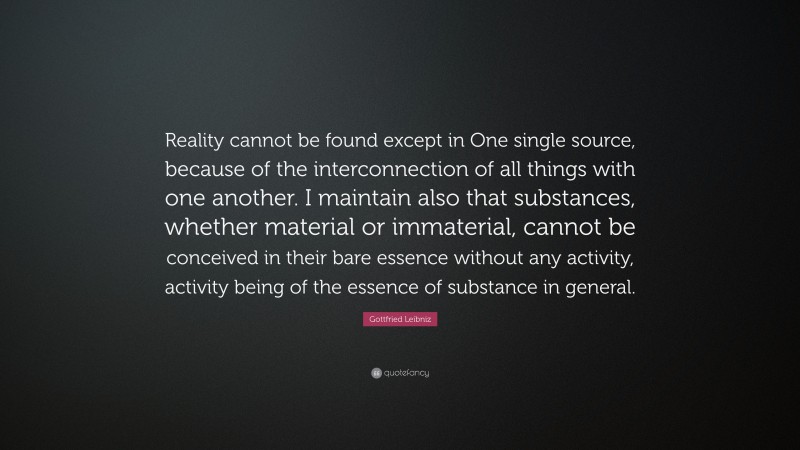 Gottfried Leibniz Quote: “Reality cannot be found except in One single source, because of the interconnection of all things with one another. I maintain also that substances, whether material or immaterial, cannot be conceived in their bare essence without any activity, activity being of the essence of substance in general.”