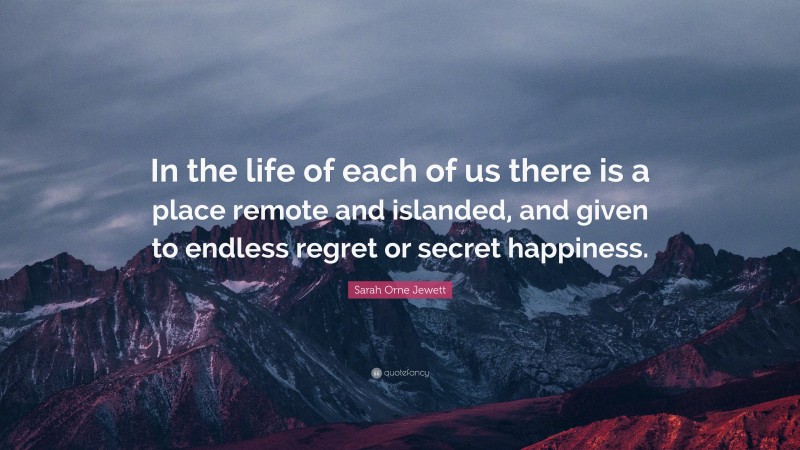 Sarah Orne Jewett Quote: “In the life of each of us there is a place remote and islanded, and given to endless regret or secret happiness.”