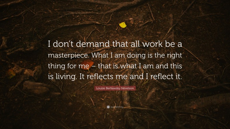 Louise Berliawsky Nevelson Quote: “I don’t demand that all work be a masterpiece. What I am doing is the right thing for me – that is what I am and this is living. It reflects me and I reflect it.”