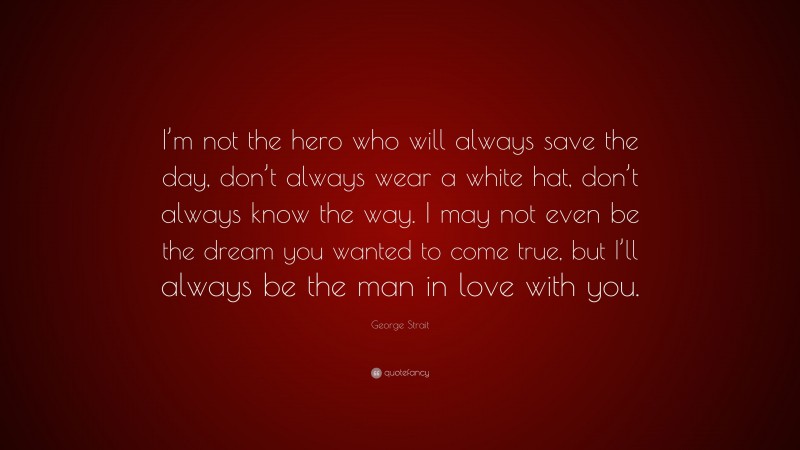 George Strait Quote: “I’m not the hero who will always save the day, don’t always wear a white hat, don’t always know the way. I may not even be the dream you wanted to come true, but I’ll always be the man in love with you.”