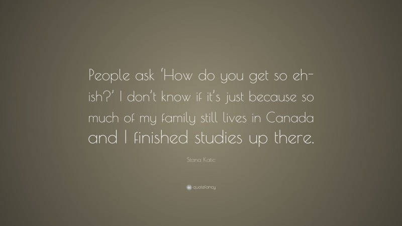 Stana Katic Quote: “People ask ‘How do you get so eh-ish?’ I don’t know if it’s just because so much of my family still lives in Canada and I finished studies up there.”