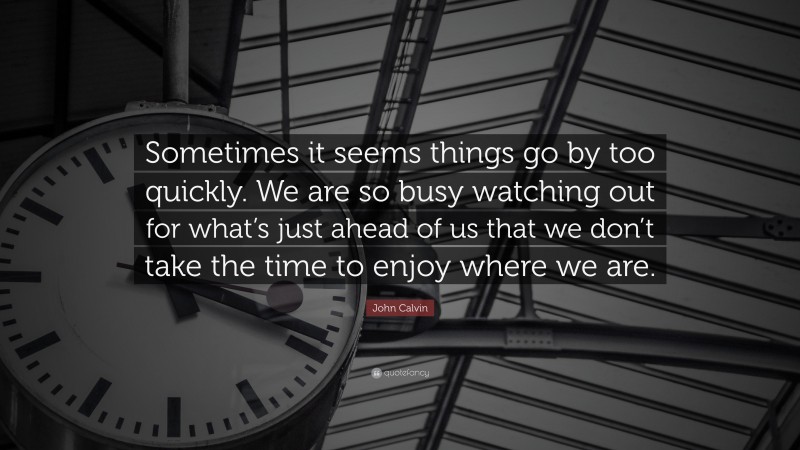 John Calvin Quote: “Sometimes it seems things go by too quickly. We are so busy watching out for what’s just ahead of us that we don’t take the time to enjoy where we are.”