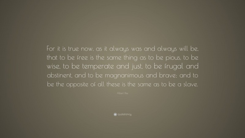 Albert Pike Quote: “For it is true now, as it always was and always will be, that to be free is the same thing as to be pious, to be wise, to be temperate and just, to be frugal and abstinent, and to be magnanimous and brave; and to be the opposite of all these is the same as to be a slave.”