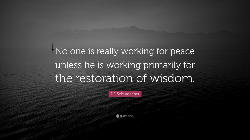 E.F. Schumacher Quote: “No one is really working for peace unless he is working primarily for the restoration of wisdom.”